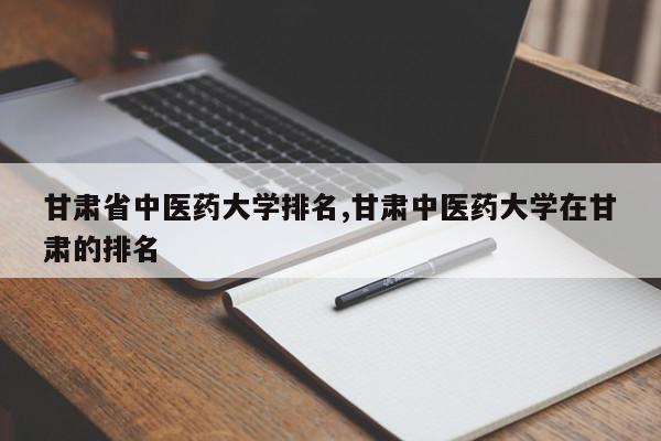 甘肃省中医药大学排名,甘肃中医药大学在甘肃的排名