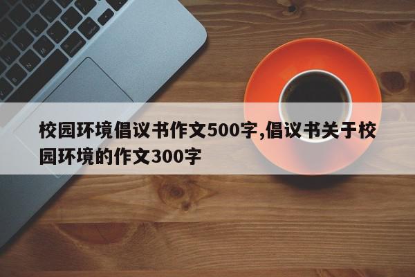 校园环境倡议书作文500字,倡议书关于校园环境的作文300字
